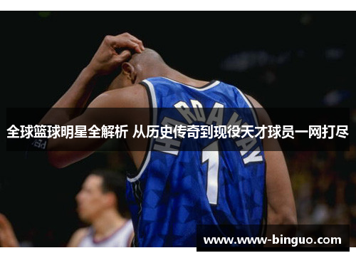 全球篮球明星全解析 从历史传奇到现役天才球员一网打尽