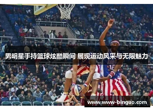 男明星手持篮球炫酷瞬间 展现运动风采与无限魅力