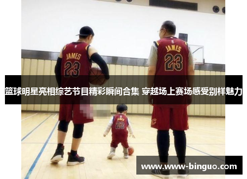 篮球明星亮相综艺节目精彩瞬间合集 穿越场上赛场感受别样魅力