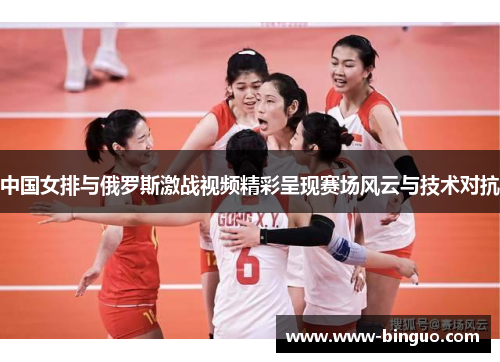中国女排与俄罗斯激战视频精彩呈现赛场风云与技术对抗