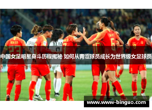 中国女足明星奋斗历程揭秘 如何从青涩球员成长为世界级女足球员