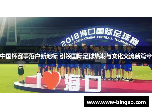 中国杯赛事落户新地标 引领国际足球热潮与文化交流新篇章